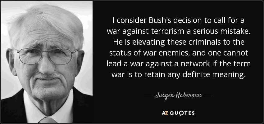 I consider Bush's decision to call for a war against terrorism a serious mistake. He is elevating these criminals to the status of war enemies, and one cannot lead a war against a network if the term war is to retain any definite meaning. - Jurgen Habermas