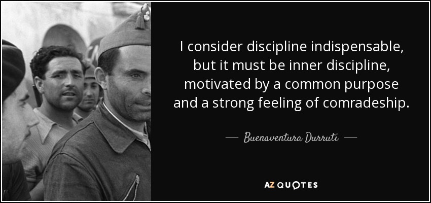 I consider discipline indispensable, but it must be inner discipline, motivated by a common purpose and a strong feeling of comradeship. - Buenaventura Durruti