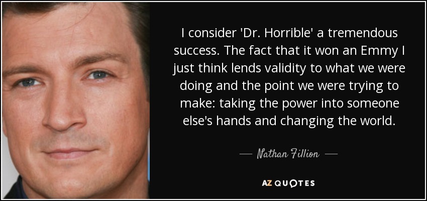 I consider 'Dr. Horrible' a tremendous success. The fact that it won an Emmy I just think lends validity to what we were doing and the point we were trying to make: taking the power into someone else's hands and changing the world. - Nathan Fillion