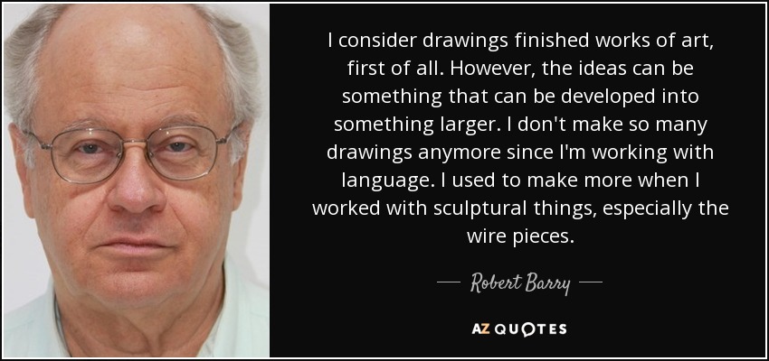 I consider drawings finished works of art, first of all. However, the ideas can be something that can be developed into something larger. I don't make so many drawings anymore since I'm working with language. I used to make more when I worked with sculptural things, especially the wire pieces. - Robert Barry