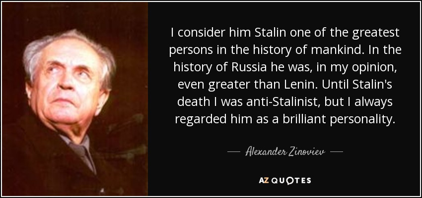 I consider him Stalin one of the greatest persons in the history of mankind. In the history of Russia he was, in my opinion, even greater than Lenin. Until Stalin's death I was anti-Stalinist, but I always regarded him as a brilliant personality. - Alexander Zinoviev