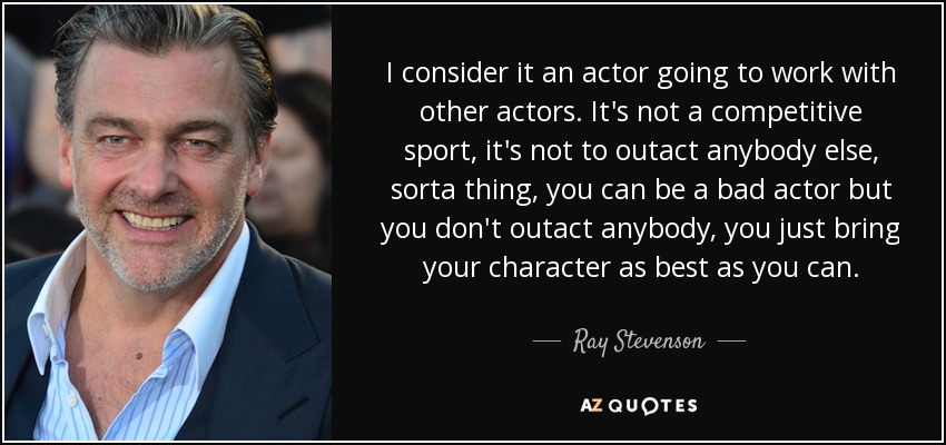 I consider it an actor going to work with other actors. It's not a competitive sport, it's not to outact anybody else, sorta thing, you can be a bad actor but you don't outact anybody, you just bring your character as best as you can. - Ray Stevenson