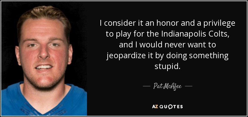 I consider it an honor and a privilege to play for the Indianapolis Colts, and I would never want to jeopardize it by doing something stupid. - Pat McAfee