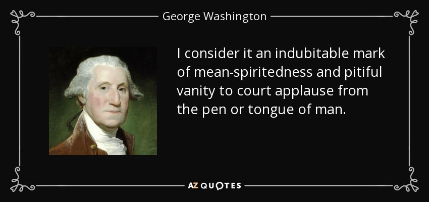 I consider it an indubitable mark of mean-spiritedness and pitiful vanity to court applause from the pen or tongue of man. - George Washington