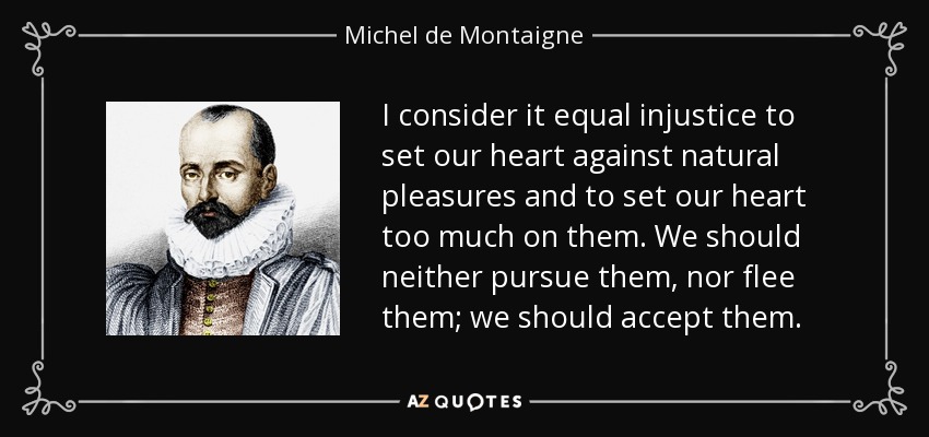 I consider it equal injustice to set our heart against natural pleasures and to set our heart too much on them. We should neither pursue them, nor flee them; we should accept them. - Michel de Montaigne