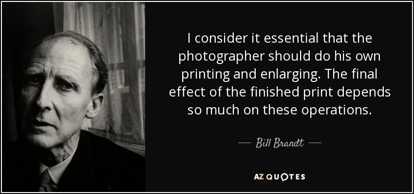 I consider it essential that the photographer should do his own printing and enlarging. The final effect of the finished print depends so much on these operations. - Bill Brandt