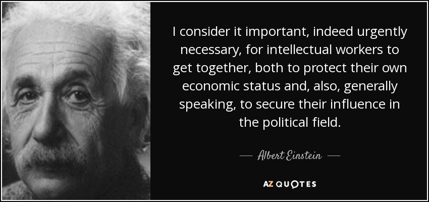 I consider it important, indeed urgently necessary, for intellectual workers to get together, both to protect their own economic status and, also, generally speaking, to secure their influence in the political field. - Albert Einstein