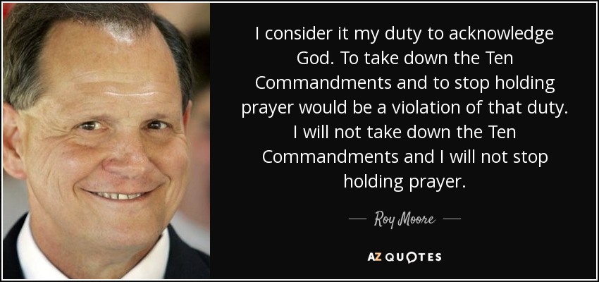 I consider it my duty to acknowledge God. To take down the Ten Commandments and to stop holding prayer would be a violation of that duty. I will not take down the Ten Commandments and I will not stop holding prayer. - Roy Moore
