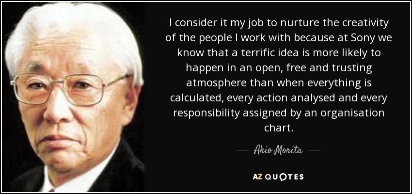 I consider it my job to nurture the creativity of the people I work with because at Sony we know that a terrific idea is more likely to happen in an open, free and trusting atmosphere than when everything is calculated, every action analysed and every responsibility assigned by an organisation chart. - Akio Morita