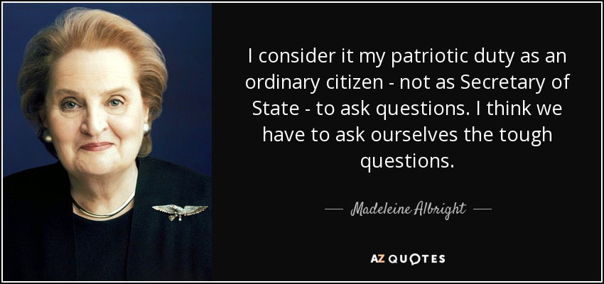 I consider it my patriotic duty as an ordinary citizen - not as Secretary of State - to ask questions. I think we have to ask ourselves the tough questions. - Madeleine Albright