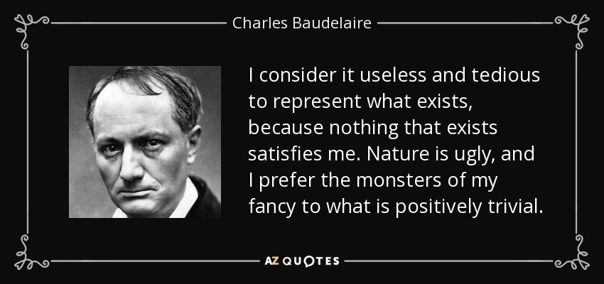 I consider it useless and tedious to represent what exists, because nothing that exists satisfies me. Nature is ugly, and I prefer the monsters of my fancy to what is positively trivial. - Charles Baudelaire