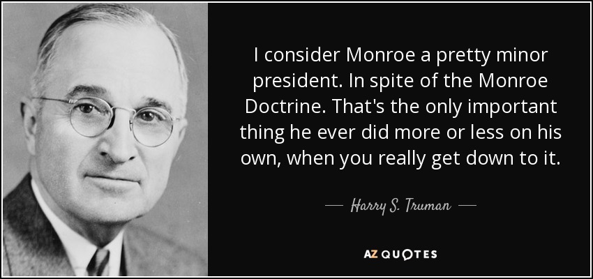 I consider Monroe a pretty minor president. In spite of the Monroe Doctrine. That's the only important thing he ever did more or less on his own, when you really get down to it. - Harry S. Truman