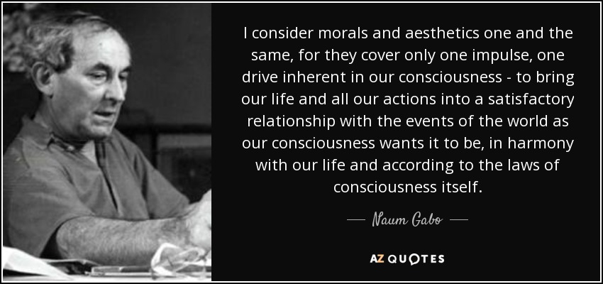 I consider morals and aesthetics one and the same, for they cover only one impulse, one drive inherent in our consciousness - to bring our life and all our actions into a satisfactory relationship with the events of the world as our consciousness wants it to be, in harmony with our life and according to the laws of consciousness itself. - Naum Gabo