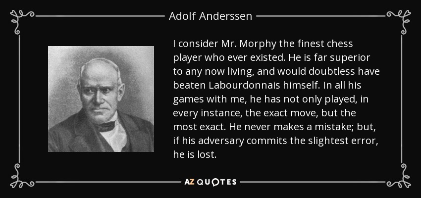 I consider Mr. Morphy the finest chess player who ever existed. He is far superior to any now living, and would doubtless have beaten Labourdonnais himself. In all his games with me, he has not only played, in every instance, the exact move, but the most exact. He never makes a mistake; but, if his adversary commits the slightest error, he is lost. - Adolf Anderssen