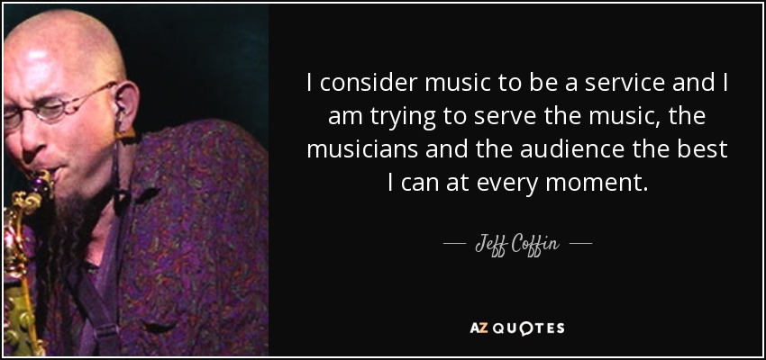 I consider music to be a service and I am trying to serve the music, the musicians and the audience the best I can at every moment. - Jeff Coffin