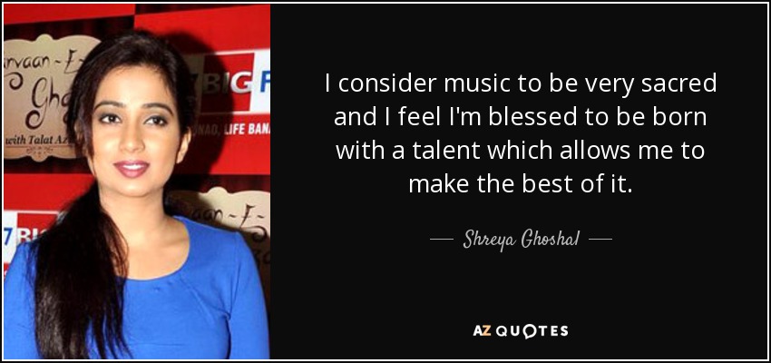 I consider music to be very sacred and I feel I'm blessed to be born with a talent which allows me to make the best of it. - Shreya Ghoshal