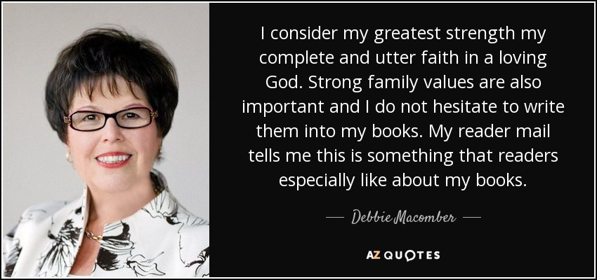 I consider my greatest strength my complete and utter faith in a loving God. Strong family values are also important and I do not hesitate to write them into my books. My reader mail tells me this is something that readers especially like about my books. - Debbie Macomber