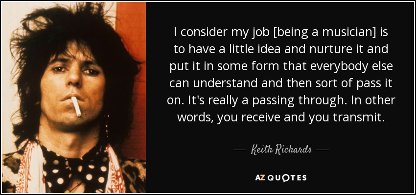 I consider my job [being a musician] is to have a little idea and nurture it and put it in some form that everybody else can understand and then sort of pass it on. It's really a passing through. In other words, you receive and you transmit. - Keith Richards