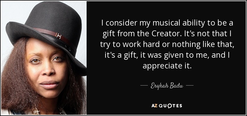 I consider my musical ability to be a gift from the Creator. It's not that I try to work hard or nothing like that, it's a gift, it was given to me, and I appreciate it. - Erykah Badu