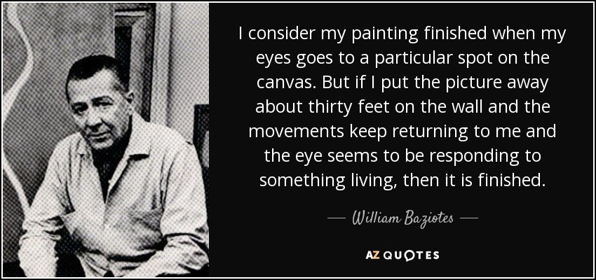 I consider my painting finished when my eyes goes to a particular spot on the canvas. But if I put the picture away about thirty feet on the wall and the movements keep returning to me and the eye seems to be responding to something living, then it is finished. - William Baziotes