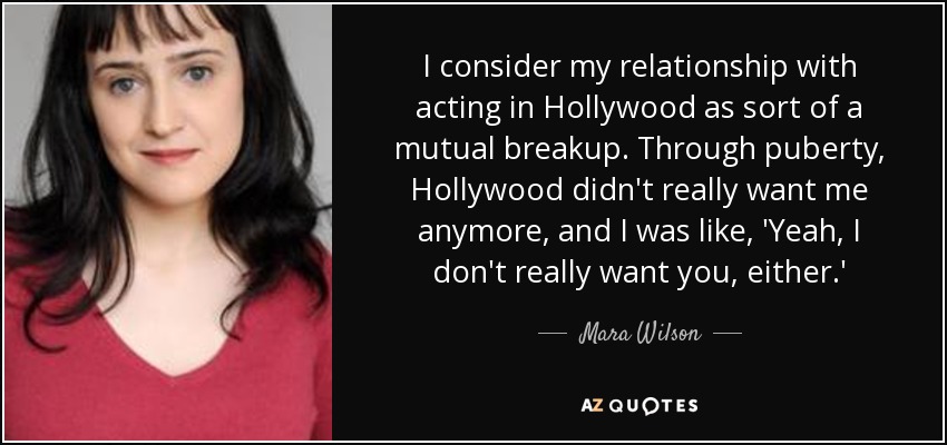 I consider my relationship with acting in Hollywood as sort of a mutual breakup. Through puberty, Hollywood didn't really want me anymore, and I was like, 'Yeah, I don't really want you, either.' - Mara Wilson