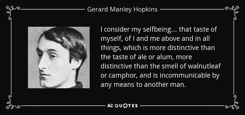 I consider my selfbeing ... that taste of myself, of I and me above and in all things, which is more distinctive than the taste of ale or alum, more distinctive than the smell of walnutleaf or camphor, and is incommunicable by any means to another man. - Gerard Manley Hopkins