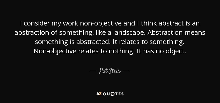 I consider my work non-objective and I think abstract is an abstraction of something, like a landscape. Abstraction means something is abstracted. It relates to something. Non-objective relates to nothing. It has no object. - Pat Steir