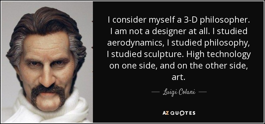 I consider myself a 3-D philosopher. I am not a designer at all. I studied aerodynamics, I studied philosophy, I studied sculpture. High technology on one side, and on the other side, art. - Luigi Colani