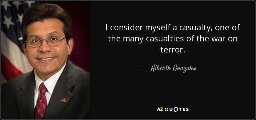 I consider myself a casualty, one of the many casualties of the war on terror. - Alberto Gonzales