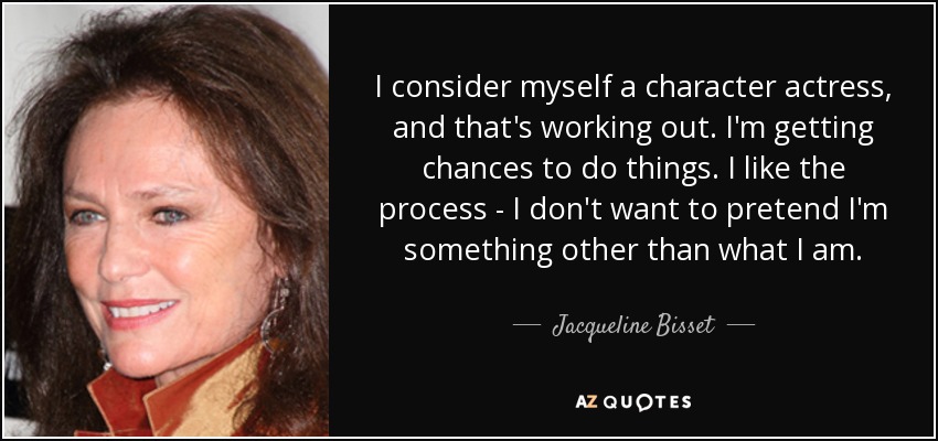 I consider myself a character actress, and that's working out. I'm getting chances to do things. I like the process - I don't want to pretend I'm something other than what I am. - Jacqueline Bisset