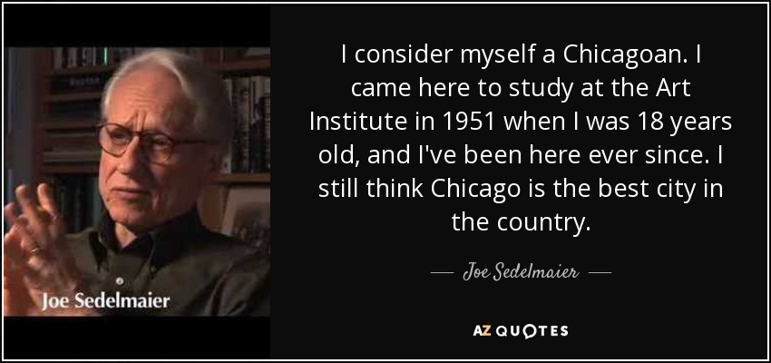 I consider myself a Chicagoan. I came here to study at the Art Institute in 1951 when I was 18 years old, and I've been here ever since. I still think Chicago is the best city in the country. - Joe Sedelmaier