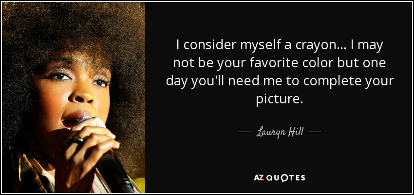 I consider myself a crayon... I may not be your favorite color but one day you'll need me to complete your picture. - Lauryn Hill