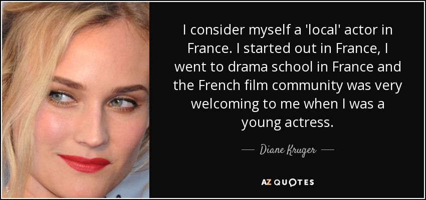 I consider myself a 'local' actor in France. I started out in France, I went to drama school in France and the French film community was very welcoming to me when I was a young actress. - Diane Kruger