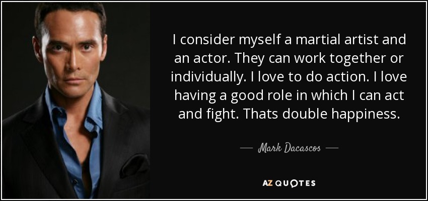 I consider myself a martial artist and an actor. They can work together or individually. I love to do action. I love having a good role in which I can act and fight. Thats double happiness. - Mark Dacascos