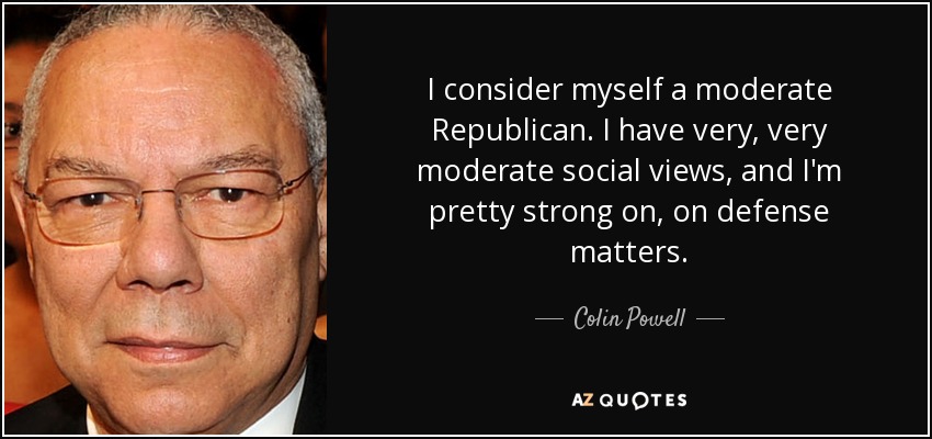 I consider myself a moderate Republican. I have very, very moderate social views, and I'm pretty strong on, on defense matters. - Colin Powell