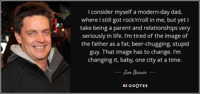 I consider myself a modern-day dad, where I still got rock'n'roll in me, but yet I take being a parent and relationships very seriously in life. I'm tired of the image of the father as a fat, beer-chugging, stupid guy. That image has to change. I'm changing it, baby, one city at a time. - Jim Breuer