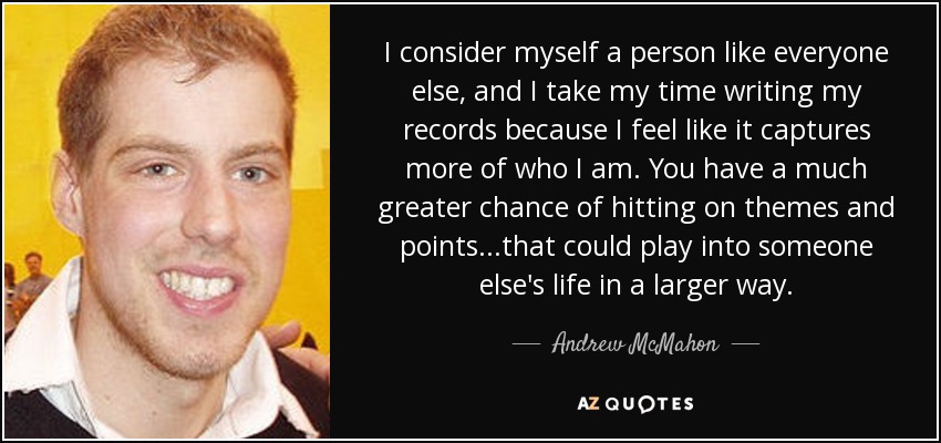 I consider myself a person like everyone else, and I take my time writing my records because I feel like it captures more of who I am. You have a much greater chance of hitting on themes and points...that could play into someone else's life in a larger way. - Andrew McMahon