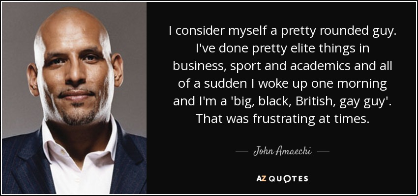 I consider myself a pretty rounded guy. I've done pretty elite things in business, sport and academics and all of a sudden I woke up one morning and I'm a 'big, black, British, gay guy'. That was frustrating at times. - John Amaechi