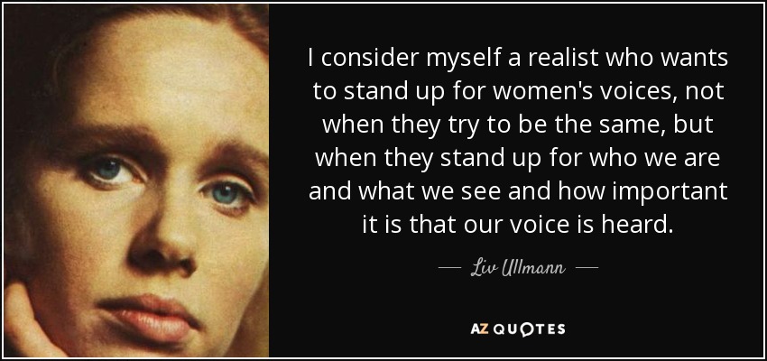 I consider myself a realist who wants to stand up for women's voices, not when they try to be the same, but when they stand up for who we are and what we see and how important it is that our voice is heard. - Liv Ullmann