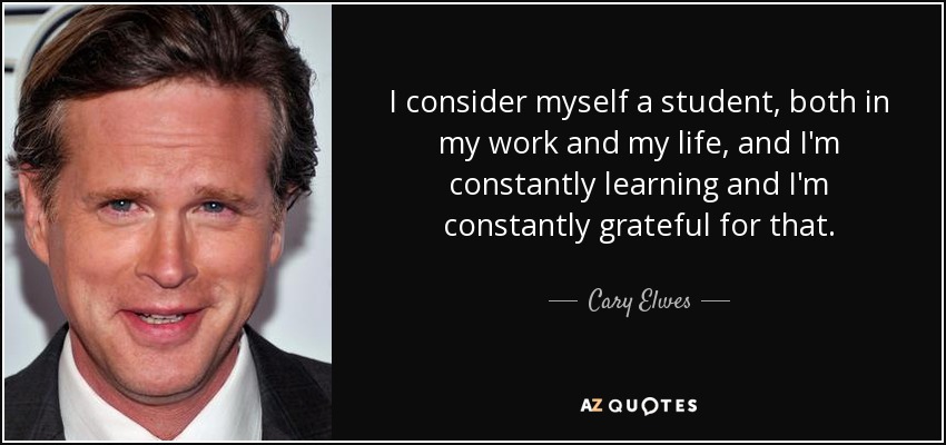 I consider myself a student, both in my work and my life, and I'm constantly learning and I'm constantly grateful for that. - Cary Elwes