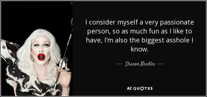 I consider myself a very passionate person, so as much fun as I like to have, I'm also the biggest asshole I know. - Sharon Needles