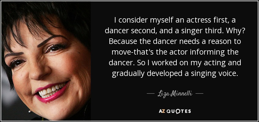 I consider myself an actress first, a dancer second, and a singer third. Why? Because the dancer needs a reason to move-that's the actor informing the dancer. So I worked on my acting and gradually developed a singing voice. - Liza Minnelli