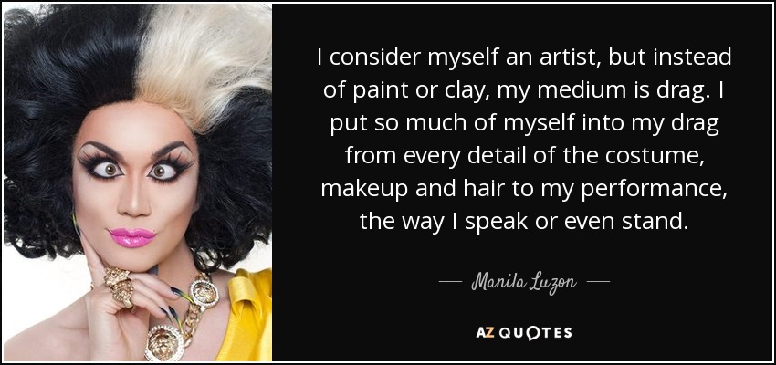 I consider myself an artist, but instead of paint or clay, my medium is drag. I put so much of myself into my drag from every detail of the costume, makeup and hair to my performance, the way I speak or even stand. - Manila Luzon