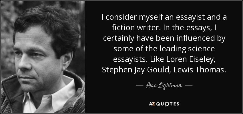 I consider myself an essayist and a fiction writer. In the essays, I certainly have been influenced by some of the leading science essayists. Like Loren Eiseley, Stephen Jay Gould, Lewis Thomas. - Alan Lightman