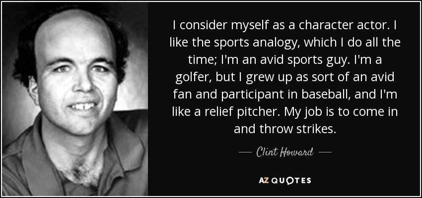 I consider myself as a character actor. I like the sports analogy, which I do all the time; I'm an avid sports guy. I'm a golfer, but I grew up as sort of an avid fan and participant in baseball, and I'm like a relief pitcher. My job is to come in and throw strikes. - Clint Howard