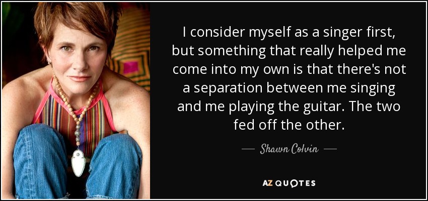 I consider myself as a singer first, but something that really helped me come into my own is that there's not a separation between me singing and me playing the guitar. The two fed off the other. - Shawn Colvin