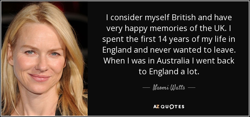 I consider myself British and have very happy memories of the UK. I spent the first 14 years of my life in England and never wanted to leave. When I was in Australia I went back to England a lot. - Naomi Watts