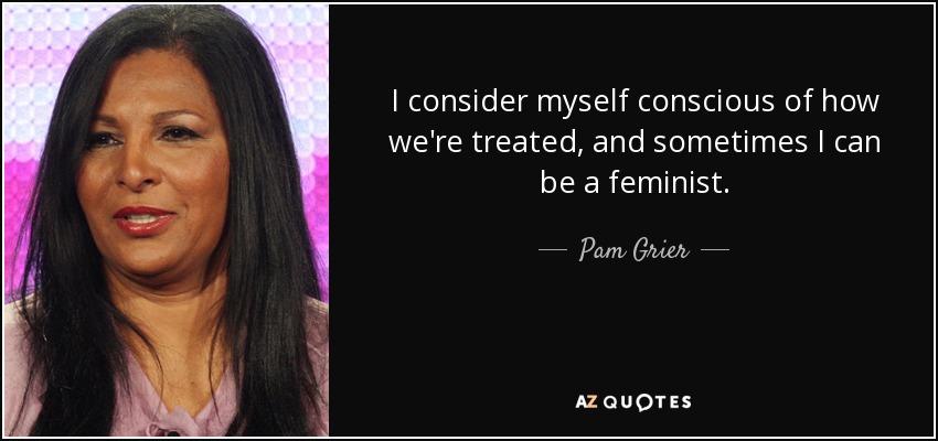I consider myself conscious of how we're treated, and sometimes I can be a feminist. - Pam Grier