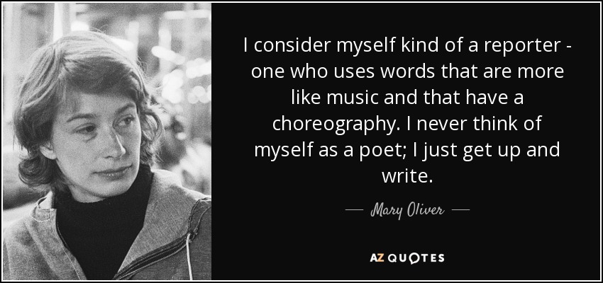 I consider myself kind of a reporter - one who uses words that are more like music and that have a choreography. I never think of myself as a poet; I just get up and write. - Mary Oliver