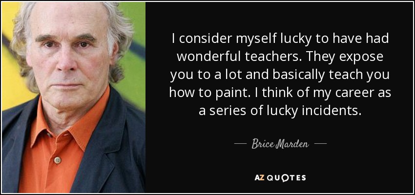 I consider myself lucky to have had wonderful teachers. They expose you to a lot and basically teach you how to paint. I think of my career as a series of lucky incidents. - Brice Marden